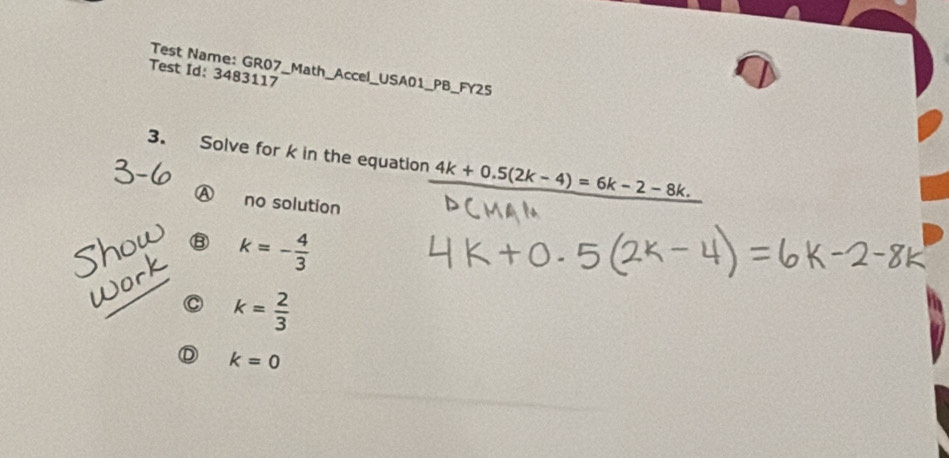 Test Id: 3483117 Test Name: GR07_Math_Accel_USA01_PB_FY25
3. Solve for k in the equation _ 4k+0.5(2k-4)=6k-2-8k.
Ⓐ no solution
B k=- 4/3 
C k= 2/3 
Ⓓ k=0