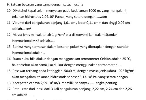 Satuan besaran yang sama dengan satuan usaha 
10. Diketahui kapal selam menyelam pada kedalaman 1000 m, yang mengalami 
tekanan hidrostatis 2,02.10^5 Pascal, yang setara dengan .....atm 
11. Volume dari pengukuran panjang 1,01 cm , lebar 0,11 cmm dan tinggi 0,02 cm
adalah.... cm^3
12. Massa jenis minyak tanah 1gr/cm^3 bila di konversi kan dalam Standar 
internasional MKS adalah..... 
13. Berikut yang termasuk dalam besaran pokok yang ditetapkan dengan standar 
internasional adalah... 
14. Suatu suhu bila diukur dengan menggunakan termometer Celcius adalah 25°C, 
hal tersebut akan sama jika diukur dengan menggunakan termometer .... 
15. Pesawat terbang pada ketinggian 5000 m, dengan massa jenis udara 1026kg/m^3
akan mengalami tekanan hidrostatis sebesar 5, 13.10^7Pa , yang setara dengan 
16. Kecepatan cahaya 2,99.10^8m/s memiliki sebanyak ......angka penting 
17. Rata - rata dari hasil dari 3 kali pengukuran panjang 2,22 cm, 2, 24 cm dan 2,26
cm adalah .......