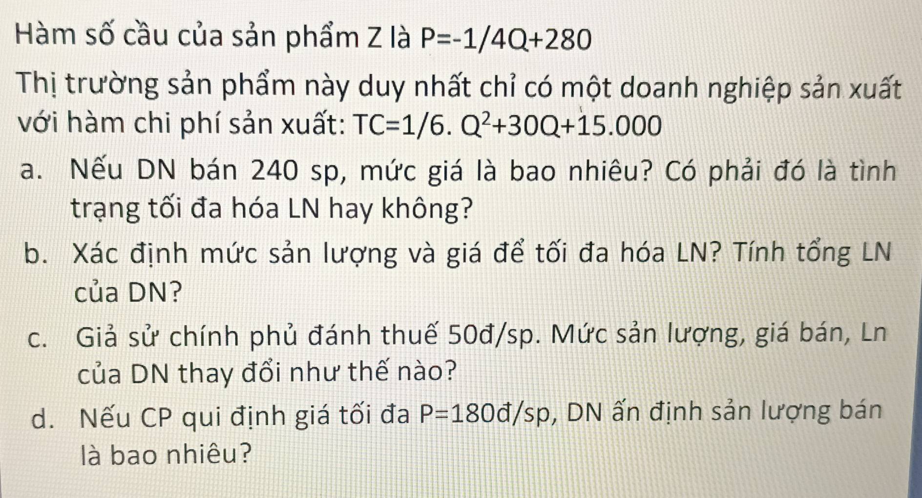 Hàm số cầu của sản phẩm Z là P=-1/4Q+280
Thị trường sản phẩm này duy nhất chỉ có một doanh nghiệp sản xuất 
với hàm chi phí sản xuất: TC=1/6.Q^2+30Q+15.000
a. Nếu DN bán 240 sp, mức giá là bao nhiêu? Có phải đó là tình 
trạng tối đa hóa LN hay không? 
b. Xác định mức sản lượng và giá để tối đa hóa LN? Tính tổng LN 
của DN? 
c. Giả sử chính phủ đánh thuế 50đ/sp. Mức sản lượng, giá bán, Ln 
của DN thay đổi như thế nào? 
d. Nếu CP qui định giá tối đa P=180d/sp , DN ấn định sản lượng bán 
là bao nhiêu?