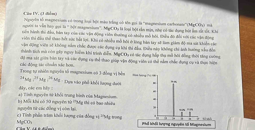 Câu IV. (3 điểm) 
Nguyên tố magnesium có trong loại bột màu trắng có tên gọi là “magnesium carbonate” (MgCO_3) mà 
người ta vẫn hay gọi là “ bột magnesium”. MgCO_3 là loại bột rắn mịn, nhẹ có tác dụng hút ẩm rắt tốt. Khi 
tiến hành thi đấu, bàn tay của các vận động viên thường có nhiều mồ hôi. Điều đó đối với các vận động 
viên thi đấu thể thao hết sức bất lợi. Khi có nhiều mồ hôi ở lòng bàn tay sẽ làm giảm độ ma sát khiến các 
vận động viên sẽ không nắm chắc được các dụng cụ khi thi đấu. Điều này không chỉ ảnh hưởng xấu đến 
thành tích mà còn gây nguy hiểm khi trình diễn. MgCO_3 có tác dụng hấp thụ mồ hôi đồng thời tăng cường 
độ ma sát giữa bàn tay và các dụng cụ thể thao giúp vận động viên có thể nắm chắc dụng cụ và thực hiện 
các động tác chuẩn xác hơn. 
Trong tự nhiên nguyên tố magnesium có 3 đồng vị bền Hàm lượng (%) 100^(24)Mg; ^25Mg; ^26Mg * Dựa vào phổ khối lượng dưới
80 - 79. 0%
đây, các em hãy :
60
a) Tính nguyên tử khối trung bình của Magnesium.
40
b) Mỗi khi có 50 nguyên tử ^25Mg; thì có bao nhiêu 
nguyên tử các đồng vị còn lại.
20
10. 0% 11.0%
c) Tính phần trăm khối lượng của đồng vị ^25Mg trong 2 24 25 26 27 Số khối 
0n2
MgCO_3 Phố khối lượng nguyên tố Magnesium 
Câu V. (4.0 điểm)