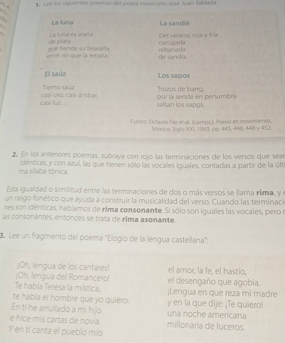 Lee los siguientes poemas del poeta mexicano José Juan Tablada: 
m 
do 
La luna La sandía 
η. 
η La luna es araña Del verano, roja y fría 
de plata carcajada 
que tiende su telaraña 
rebanada 
en el río que la retrata. de sandía. 
El saúz Los sapos 
Tierno saúz Trozos de barro, 
casi oro, casi ámbar, por la senda en penumbra 
casi luz. . . saltan los sapos. 
Fuenτe: Octavio Paz et al. (comps.), Poesía en movimiento, 
México, Siglo XXI, 1969, pp. 445, 446, 448 y 452. 
2. En los anteriores poemas, subraya con rojo las terminaciones de los versos que sear 
idénticas, y con azul, las que tienen sólo las vocales iguales, contadas a partir de la últi 
ma sílaba tónica. 
Esta igualdad o similitud entre las terminaciones de dos o más versos se llama rima, y 
un rasgo fonético que ayuda a construir la musicalidad del verso. Cuando las terminació 
nes son idénticas, hablamos de rima consonante. Si sólo son iguales las vocales, pero r 
las consonantes, entonces se trata de rima asonante. 
3. Lee un fragmento del poema "Elogio de la lengua castellana”: 
¡Oh, lengua de los cantares! el amor, la fe, el hastío, 
¡Oh, lengua del Romancero! el desengaño que agobia. 
Te habla Teresa la mística, ¡Lengua en que reza mi madre 
te habla el hombre que yo quiero. y en la que dije: ¡Te quiero! 
En ti he arrullado a mi hijo una noche americana 
e hice mis cartas de novia. millonaria de luceros. 
Y en ti canta el pueblo mío