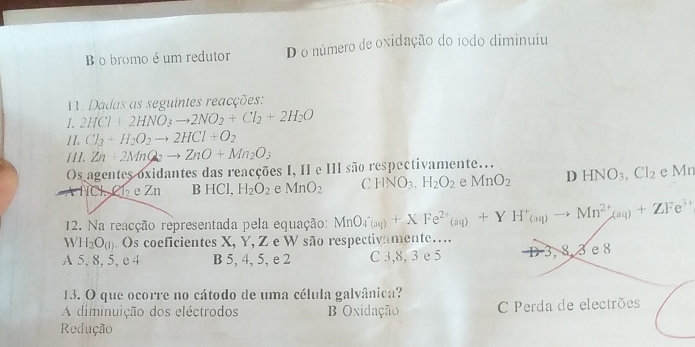 B o bromo é um redutor D o número de oxidação do iodo diminuiu
1. Dadas as seguintes reacções:
1. 2HCl+2HNO_3to 2NO_2+Cl_2+2H_2O
II. Cl_2+H_2O_2to 2HCl+O_2
I I I. Zn+2MnQ_2to ZnO+Mn_2O_3
Os agentes oxidantes das reacções I, II e III são respectivamente... HNO_3.Cl_2 e Mn
NCl Cl₂ e Zn B HCl, H_2O_2 e MnO_2 C HNO_3.H_2O_2 e MnO_2 D
12. Na reacção representada pela equação: MnO_4^-(apFe^(2+YH^2+^+)_(aq)to Mn^(2+)_(aq)+ZFe^(3+) 
WH₂O(). Os coeficientes X, Y, Z e W são respectivamente…
A 5, 8, 5, e 4 B 5, 4, 5, e 2 C 3, 8, 3 e 5 D 3, 8, 3 e 8
13. O que ocorre no cátodo de uma célula galvânica?
A diminuição dos eléctrodos Oxidação C Perda de electrões
Redução