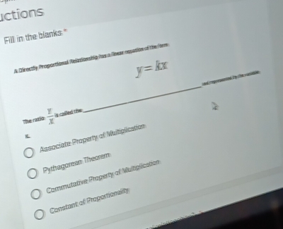 actions
Fill in the blanks."
_
A Directly Proportional Relationship has a lbear equasion of the ftrm
y=kx
_
The ratio  Y/X  is called the
K
Associate Property of Muitiplication
Pythagorean Theorem
Commutative Property of Multiplication
Constant of Proportionality