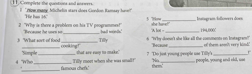 Complete the questions and answers. 
1 ‘How many Michelin stars does Gordon Ramsay have?’ 
‘He has 16.’ 5 ‘How _Instagram followers does 
2 ‘Why is there a problem on his TV programmes?’ she have?’ ‘A lot - 
‘Because he uses so _bad words.' 194,000. 
3 ‘What sort of food _Tilly 6 ‘Why doesn’t she like all the comments on Instagram?’ 
_cooking?’ ‘Because _of them aren't very kind.' 
‘Simple _that are easy to make.’ 7 ‘Do just young people use Tilly’s _?' 
4 ‘Who _Tilly meet when she was small?’ ‘No,_ people, young and old, use 
_ 
famous chefs’ them’