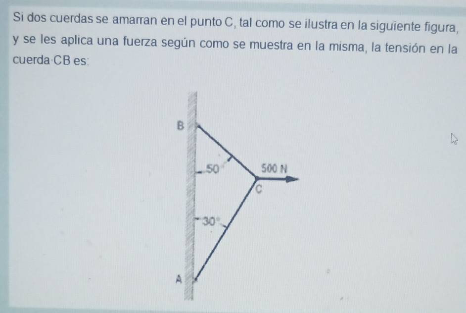 Si dos cuerdas se amarran en el punto C, tal como se ilustra en la siguiente figura,
y se les aplica una fuerza según como se muestra en la misma, la tensión en la 
cuerda CB es:
B
50 500 N
C
-30°
A