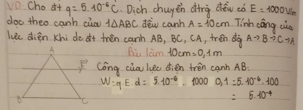 VD. Cho it q=5.10^(-6)C Dich chuyen dirà dèw có E=1000V/m
doo theo canh cio 1△ ABC dēw canh A=10cm Tinh cáng cua
luec dién Khi do o+ tren canh AB, BC, CA, trén dà Ato Bto Cto A
Bi lam 10cm=0.1m
Cong cia luec dien tren canh AB:
W=q· E· d=5.10^(-6)-10000,1=5.10^(-6)· 100
=5.10^(-4)