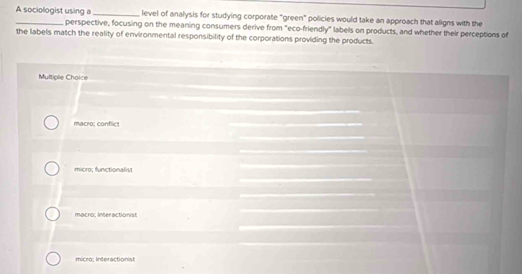 A sociologist using a _level of analysis for studying corporate “green” policies would take an approach that aligns with the
perspective, focusing on the meaning consumers derive from “eco-friendly” labels on products, and whether their perceptions of
the labels match the reality of environmental responsibility of the corporations providing the products.
Multiple Choice
macro; conflict
micro; functionalist
macro; interactionist
micro; interactionist