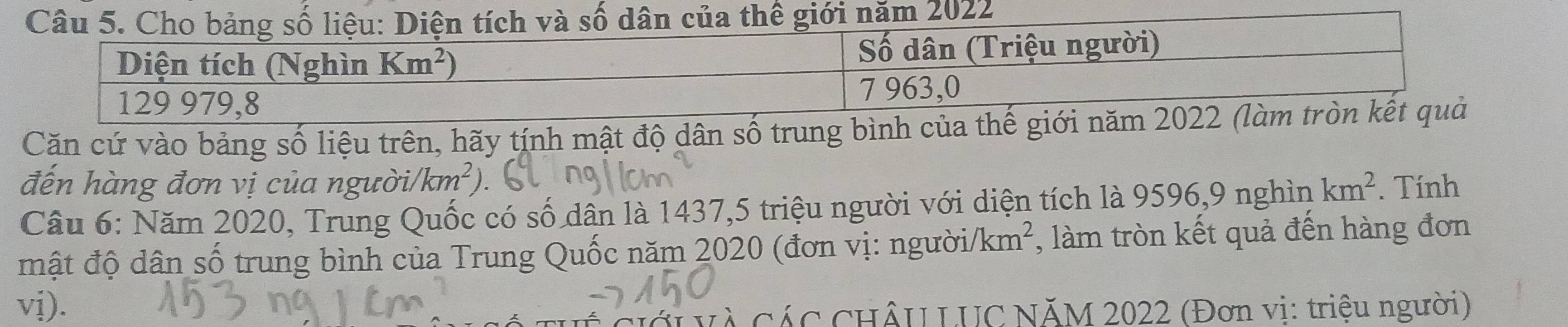 số dân của thế giới năm 2022
Căn cứ vào bảng số liệu trên, hãy tính mật độ dân số trung b
đến hàng đơn vị của người/ km^2
Câu 6: Năm 2020, Trung Quốc có số dân là 1437,5 triệu người với diện tích là 9596,9 nghìn km^2. Tính
mật độ dân số trung bình của Trung Quốc năm 2020 (đơn vị: người/1 km^2 , làm tròn kết quả đến hàng đơn
vị).
Cà CáC CHÂU LUC NĂM 2022 (Đơn vi: triệu người)