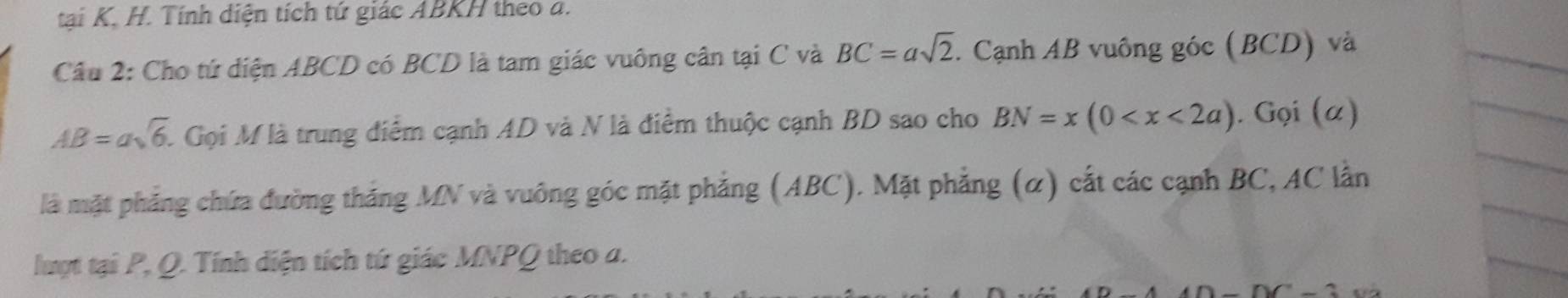 tại K, H. Tính diện tích tứ giác ABKH theo a. 
Câu 2: Cho tứ diện ABCD có BCD là tam giác vuông cân tại C và BC=asqrt(2). Cạnh AB vuông góc (BCD) và
AB=asqrt(6) A Gọi M là trung điểm cạnh AD và N là điểm thuộc cạnh BD sao cho BN=x(0 . Gọi (α) 
là mặt phẳng chứa đường thắng MN và vuông góc mặt phẳng (ABC). Mặt phẳng (α) cắt các cạnh BC, AC lần 
lượt tại P, Q. Tính diện tích tứ giác MNPQ theo a.