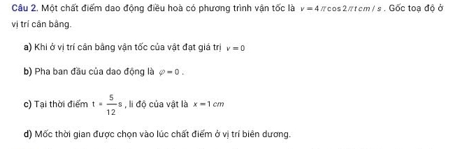 Một chất điểm dao động điều hoà có phương trình vận tốc là v=4π cos 2π tcm/s. Gốc toạ độ ở 
vị trí cần bằng. 
a) Khi ở vị trí cân bằng vận tốc của vật đạt giá trị v=0
b) Pha ban đầu của dao động là phi =0. 
c) Tại thời điểm t= 5/12 s , li độ của vật là x=1cm
d) Mốc thời gian được chọn vào lúc chất điểm ở vị trí biên dương.