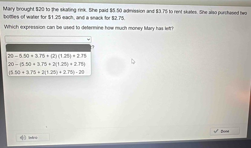 Mary brought $20 to the skating rink. She paid $5.50 admission and $3.75 to rent skates. She also purchased two
bottles of water for $1.25 each, and a snack for $2.75.
Which expression can be used to determine how much money Mary has left?
t?
20-5.50+3.75+(2)(1.25)+2.75
20-(5.50+3.75+2(1.25)+2.75)
(5.50+3.75+2(1.25)+2.75)-20
Done
Intro