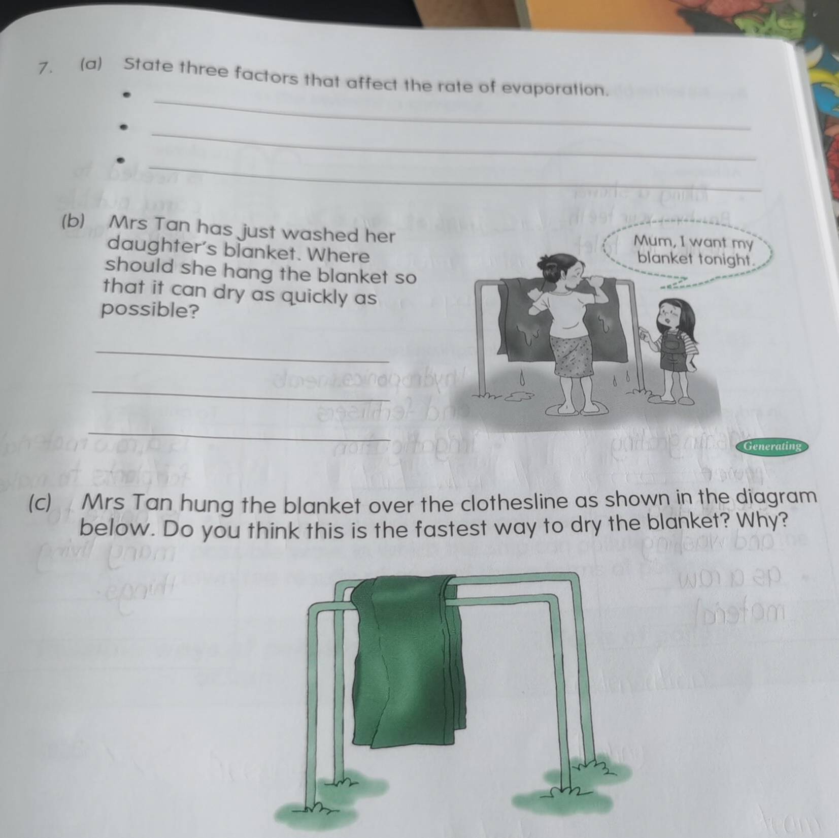 State three factors that affect the rate of evaporation. 
_ 
_ 
(b) Mrs Tan has just washed her 
daughter's blanket. Where 
should she hang the blanket so 
that it can dry as quickly as 
possible? 
_ 
_ 
_ 
(c) Mrs Tan hung the blanket over the clothesline as shown in the diagram 
below. Do you think this is the fastest way to dry the blanket? Why?