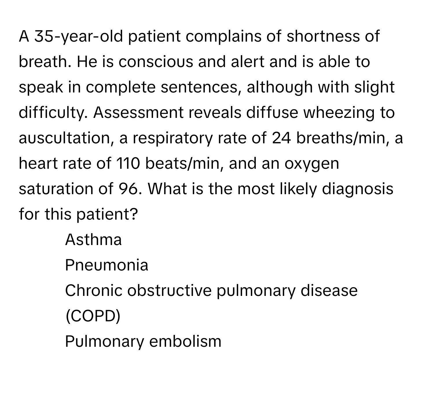 A 35-year-old patient complains of shortness of breath. He is conscious and alert and is able to speak in complete sentences, although with slight difficulty. Assessment reveals diffuse wheezing to auscultation, a respiratory rate of 24 breaths/min, a heart rate of 110 beats/min, and an oxygen saturation of 96. What is the most likely diagnosis for this patient?

1) Asthma 
2) Pneumonia 
3) Chronic obstructive pulmonary disease (COPD) 
4) Pulmonary embolism