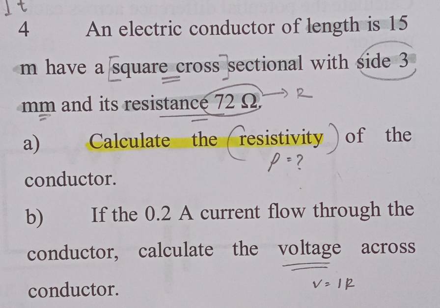 An electric conductor of length is 15
m have a square cross sectional with side 3
mm and its resistance 72 Ω
a) Calculate the / resistivity ) of the 
conductor. 
b) If the 0.2 A current flow through the 
conductor, calculate the voltage across 
conductor.