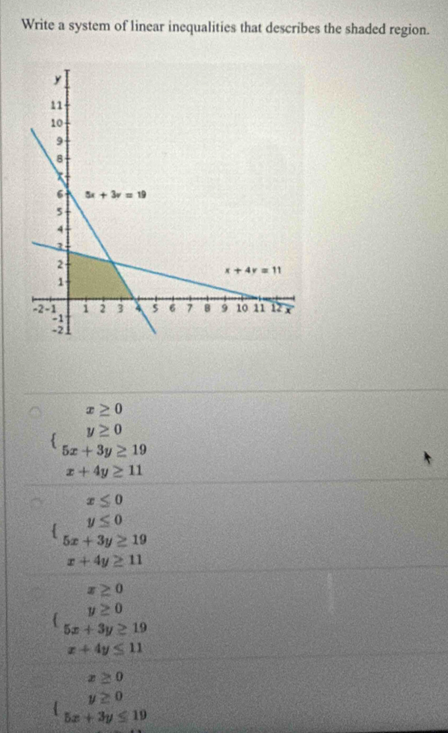 Write a system of linear inequalities that describes the shaded region.
x≥ 0
y≥ 0
5x+3y≥ 19
x+4y≥ 11
x≤ 0
y≤ 0
5x+3y≥ 19
x+4y≥ 11
x≥ 0
y≥ 0
5x+3y≥ 19
x+4y≤ 11
x≥ 0
y≥ 0
5x+3y≤ 19