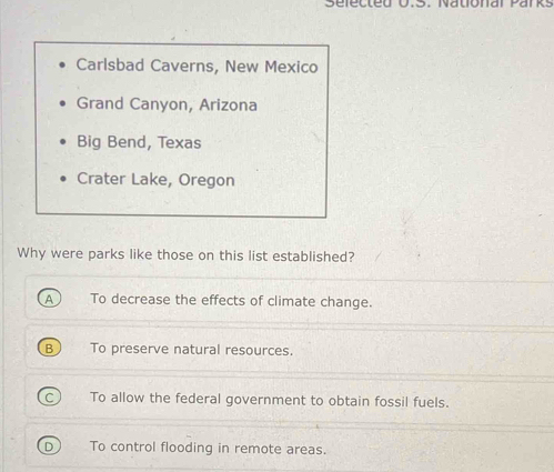 sefecte S. Nalónai Par KS
Carlsbad Caverns, New Mexico
Grand Canyon, Arizona
Big Bend, Texas
Crater Lake, Oregon
Why were parks like those on this list established?
A To decrease the effects of climate change.
B To preserve natural resources.
To allow the federal government to obtain fossil fuels.
To control flooding in remote areas.