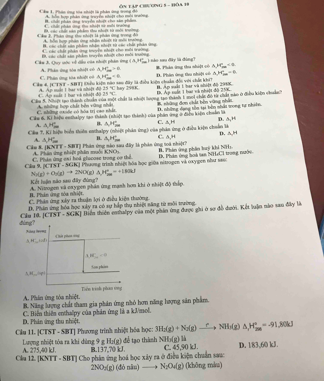 Ôn tập chương 5 - hÓa 10
Câu 1. Phản ứng tòa nhiệt là phản ứng trong đó
A. hỗn hợp phân ứng truyền nhiệt cho môi trường.
B. chất phân ứng truyền nhiệt cho sản phẩm.
C. chất phản ứng thu nhiệt tử môi trường
D. các chất sản phẩm thu nhiệt từ môi trường.
Câu 2. Phân ứng thu nhiệt là phân ứng trong đó
A. hỗn hợp phản ứng nhận nhiệt từ môi trường.
B. các chất sản phẩm nhận nhiệt từ các chất phản ứng.
C. các chất phản ứng truyền nhiệt cho môi trường.
D. các chất sản phẩm truyền nhiệt cho môi trường.
Cầu 3. Quy ước về đấu của nhiệt phản ứng (△ _rH_(298)° )  nào sau đây là đúng?
A. Phản ứng tỏa nhiệt có △ _rH_(298)^o>0. B. Phản ứng thu nhiệt có △ _rH_(298)°<0.
C. Phản ứng tỏa nhiệt có △ _rH_(298)°<0. D. Phản ứng thu nhiệt có △ _rH_(298)°=0.
Câu 4. [CTST-SBT] Điều kiện nào sau đây là điều kiện chuẩn đối với chất khí?
Á. Áp suất 1 bar và nhiệt độ 25°C hay 298K. B. Ap suất 1 bar và nhiệt độ 298K.
   
C. Áp suất 1 bar và nhiệt độ 25°C. D. Ap suất 1 bar và nhiệt độ 25K.
Cầu 5. Nhiệt tạo thành chuẩn của một chất là nhiệt lượng tạo thành 1 mol chất đó từ chất nào ở điều kiện chuẩn?
A. những hợp chất bền vững nhất. B. những đơn chất bền vững nhất.
C. những oxide có hóa trị cao nhất.
D. những dạng tồn tại bền nhất trong tự nhiên.
Cầu 6. Kí hiệu enthalpy tạo thành (nhiệt tạo thành) của phản ứng ở điều kiện chuẩn là
D. △ _fH
B.
C. wedge F
A. △ _rH_(298)° △ _fH_(298)° -
Cầu 7. Ki hiệu biến thiên enthalpy (nhiệt phản ứng) của phản ứng ở điều kiện chuẩn là
D. △ _fH
B.
C.
A. △ _rH_(298)° △ _fH_(298)° △ _rH
Câu 8. | [KNTT-SBT] Phản ứng nào sau đây là phản ứng toả nhiệt?
A. Phản ứng nhiệt phân muối KNO_3
B. Phản ứng phân huỷ khí NH3.
C. Phản ứng oxi hoá glucose trong cơ thể. D. Phản ứng hoà tan NH₄Cl trong nước.
Câu 9. [CTST - SGK] Phương trình nhiệt hóa học giữa nitrogen và oxygen như sau:
N_2(g)+O_2(g)to 2NO(g)△ _rH_(298)°=+180kJ
Kết luận nào sau đây đúng?
A. Nitrogen và oxygen phản ứng mạnh hơn khi ở nhiệt độ thấp.
B. Phản ứng tỏa nhiệt.
C. Phản ứng xảy ra thuận lợi ở điều kiện thường.
D. Phản ứng hóa học xảy ra có sự hấp thụ nhiệt năng từ môi trường.
Câu 10. [CTST - SGK] Biến thiên enthalpy của một phản ứng được ghi ở sơ đồ dưới. Kết luận nào sau đây là
đúng?
Năng lượng
Chât phân ứng
A H_2m(cd)^circ (cd)
H_(201)°<0</tex>
Sân phẩm
△ _1H_28(sp)
Tiền trình phân ứng
A. Phản ứng tỏa nhiệt.
B. Năng lượng chất tham gia phản ứng nhỏ hơn năng lượng sản phẩm.
C. Biến thiên enthalpy của phản ứng là a kJ/mol.
D. Phản ứng thu nhiệt.
Câu 11. [CTST - SBT] Phương trình nhiệt hóa học: 3H_2(g)+N_2(g)xrightarrow t°NH_3(g)△ _rH_(298)°=-91,80kJ
Lượng nhiệt tỏa ra khi dùng 9 g H_2(g) để tạo thành NH_3(g) là
A. 275,40 kJ. B.137,70 kJ. C. 45,90 kJ. D. 183,60 kJ.
Câu 12. [KNTT - SBT] Cho phản ứng hoá học xảy ra ở điều kiện chuẩn sau:
2NO_2(g) (đỏ nà 2 to N_2O_4(g) (không màu)