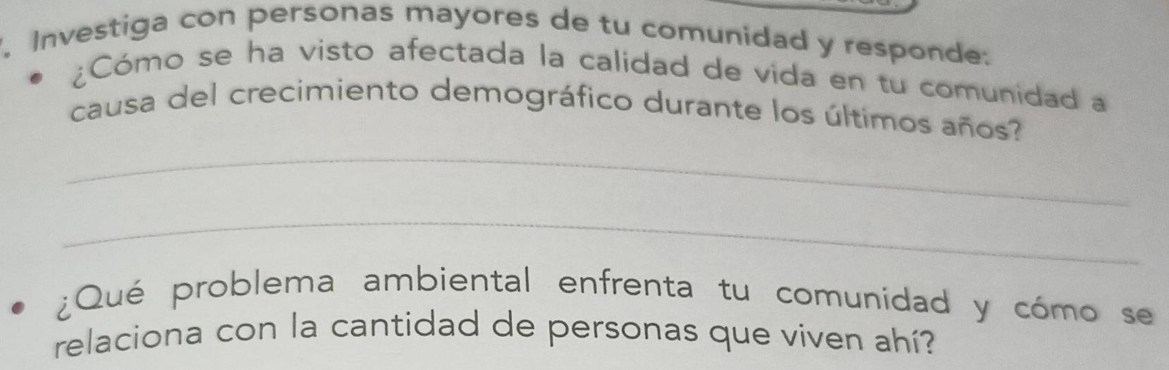 Investiga con personas mayores de tu comunidad y responde: 
¿Cómo se ha visto afectada la calidad de vida en tu comunidad a 
_ 
causa del crecimiento demográfico durante los últimos años? 
_ 
¿Qué problema ambiental enfrenta tu comunidad y cómo se 
relaciona con la cantidad de personas que viven ahí?