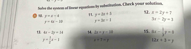 Solve the system of linear equations by substitution. Check your solution. 
⑰ 10. y=x-4 11. y=2x+5 12. x=2y+7
y=4x-10
y=3x-1
3x-2y=3
13. 4x-2y=14 14. 2x=y-10 15. 8x- 1/3 y=0
y= 1/2 x-1
x+7=y
12x+3=y