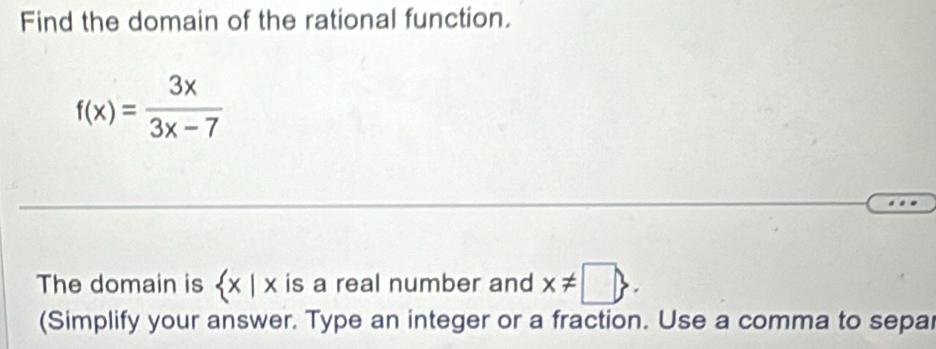 Find the domain of the rational function.
f(x)= 3x/3x-7 
The domain is  x|x is a real number and x!= □ . 
(Simplify your answer. Type an integer or a fraction. Use a comma to separ