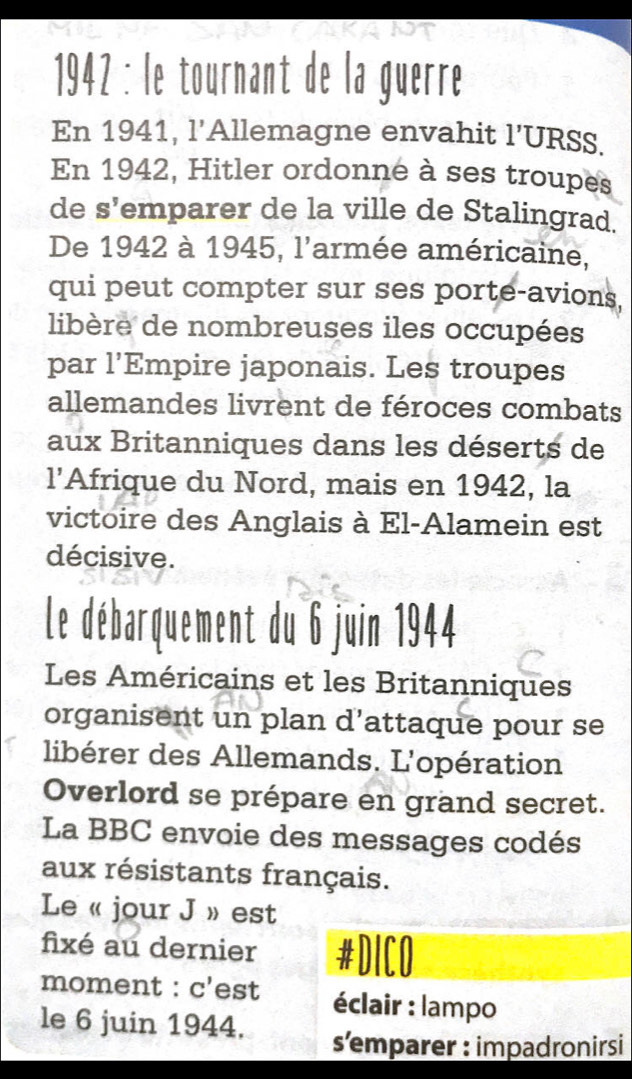 1942 : le tournant de la guerre 
En 1941, l'Allemagne envahit 1' URSS. 
En 1942, Hitler ordonne à ses troupes 
de S' emparer de la ville de Stalingrad. 
De 1942 à 1945, l'armée américaine, 
qui peut compter sur ses porte-avions, 
libère de nombreuses iles occupées 
par | 'Empire japonais. Les troupes 
allemandes livrent de féroces combats 
aux Britanniques dans les déserts de 
1' Afrique du Nord, mais en 1942, la 
victoire des Anglais à El-Alamein est 
décisive. 
Le débarquement du 6 juin 1944 
Les Américains et les Britanniques 
organisent un plan d’attaque pour se 
libérer des Allemands. L'opération 
Overlord se prépare en grand secret. 
La BBC envoie des messages codés 
aux résistants français. 
Le « jour J » est 
fixé au dernier #DICO 
moment : C' est éclair : lampo 
le 6 juin 1944. s’emparer : impadronirsi