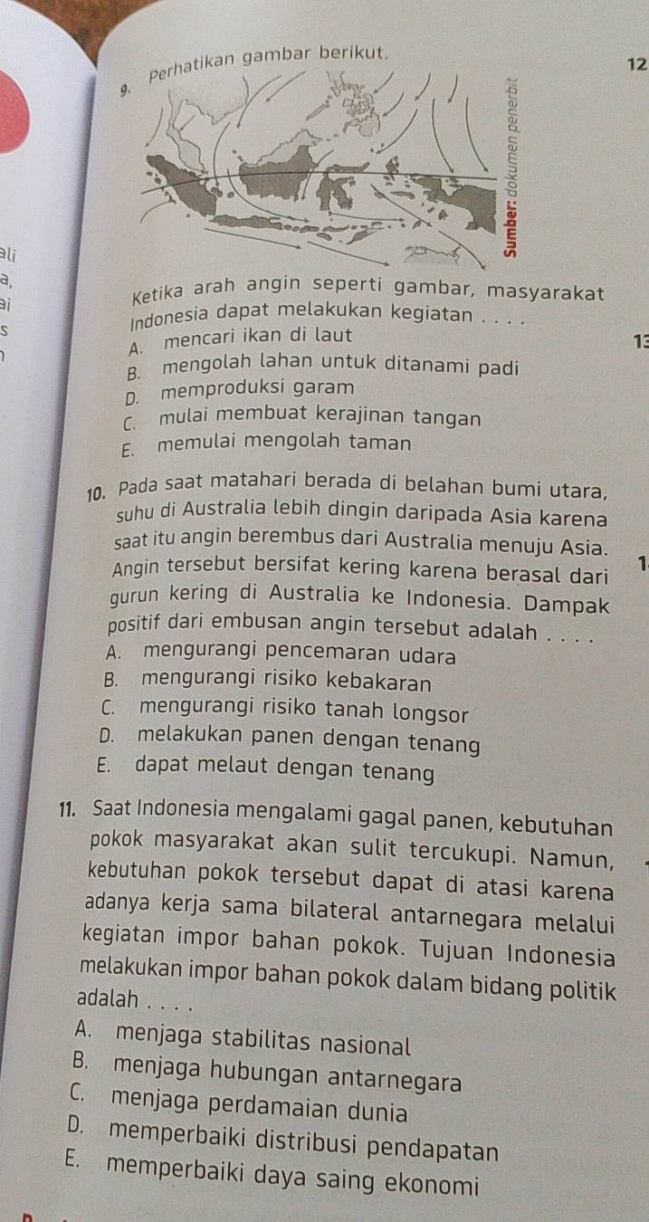 gambar berikut.
12
lj
a,
i
Ketika arah angin seperti gambar, masyarakat
Indonesia dapat melakukan kegiatan . . . .
A. mencari ikan di laut
13
B. mengolah lahan untuk ditanami padi
D. memproduksi garam
C. mulai membuat kerajinan tangan
E. memulai mengolah taman
10. Pada saat matahari berada di belahan bumi utara,
suhu di Australia lebih dingin daripada Asia karena
saat itu angin berembus dari Australia menuju Asia.
1
Angin tersebut bersifat kering karena berasal dari
gurun kering di Australia ke Indonesia. Dampak
positif dari embusan angin tersebut adalah . . . .
A. mengurangi pencemaran udara
B. mengurangi risiko kebakaran
C. mengurangi risiko tanah longsor
D. melakukan panen dengan tenang
E. dapat melaut dengan tenang
11. Saat Indonesia mengalami gagal panen, kebutuhan
pokok masyarakat akan sulit tercukupi. Namun,
kebutuhan pokok tersebut dapat di atasi karena
adanya kerja sama bilateral antarnegara melalui
kegiatan impor bahan pokok. Tujuan Indonesia
melakukan impor bahan pokok dalam bidang politik
adalah . . . .
A. menjaga stabilitas nasional
B. menjaga hubungan antarnegara
C. menjaga perdamaian dunia
D. memperbaiki distribusi pendapatan
E. memperbaiki daya saing ekonomi