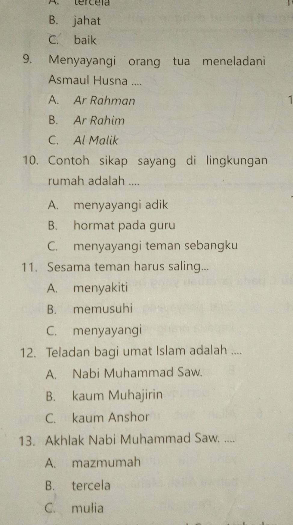 A. tercéia
B. jahat
C. baik
9. Menyayangi orang tua meneladani
Asmaul Husna ....
A. Ar Rahman 1
B. Ar Rahim
C. Al Malik
10. Contoh sikap sayang di lingkungan
rumah adalah ....
A. menyayangi adik
B. hormat pada guru
C. menyayangi teman sebangku
11. Sesama teman harus saling...
A. menyakiti
B. memusuhi
C. menyayangi
12. Teladan bagi umat Islam adalah ....
A. Nabi Muhammad Saw.
B. kaum Muhajirin
C. kaum Anshor
13. Akhlak Nabi Muhammad Saw. ....
A. mazmumah
B. tercela
C. mulia