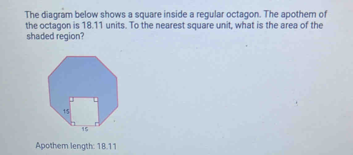 The diagram below shows a square inside a regular octagon. The apothem of 
the octagon is 18.11 units. To the nearest square unit, what is the area of the 
shaded region? 
Apothem length: 18.11