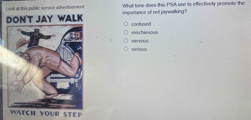 Look at this public service advertisement. What tone does this PSA use to effectively promote the
importance of not jaywalking?
confused
mischievous
nervous
serious
TEP