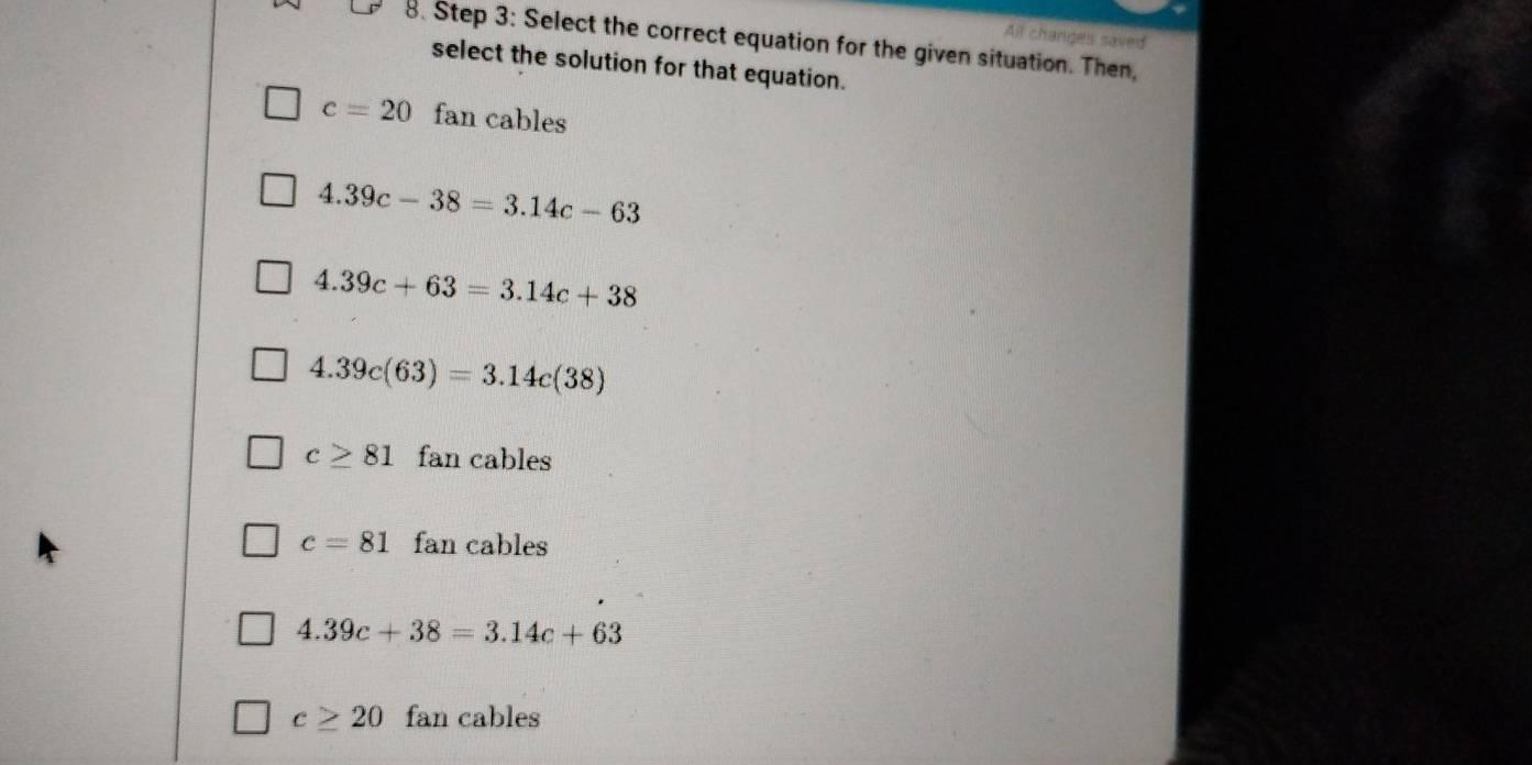 All changes saved
8. Step 3: Select the correct equation for the given situation. Then,
select the solution for that equation.
c=20 fan cables
4.39c-38=3.14c-63
4.39c+63=3.14c+38
4.39c(63)=3.14c(38)
c≥ 81 fan cables
c=81 fan cables
4.39c+38=3.14c+63
c≥ 20 fan cables