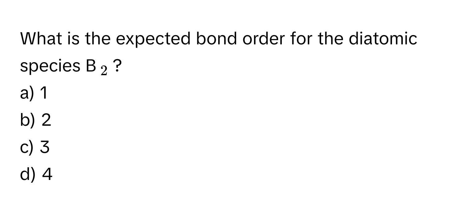 What is the expected bond order for the diatomic species B$_2$?
a) 1
b) 2
c) 3
d) 4