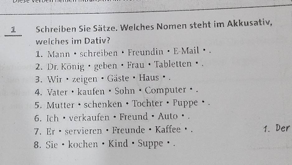 Schreiben Sie Sätze. Welches Nomen steht im Akkusativ, 
welches im Dativ? 
1. Mann • schreiben • Freundin • E-Mail·. 
2. Dr. König · geben · Frau • Tabletten · . 
3. Wir · zeigen • Gäste · Haus ø . 
4. Vater · kaufen · Sohn · Computer θ . 
5. Mutter •schenken • Tochter · Puppe ·. 
6. Ich ·verkaufen • Freund • Auto· . 
7. Er · servieren · Freunde · Kaffeeθ. 1. Der 
8. Sie ·kochen Kind ·Suppeθ.