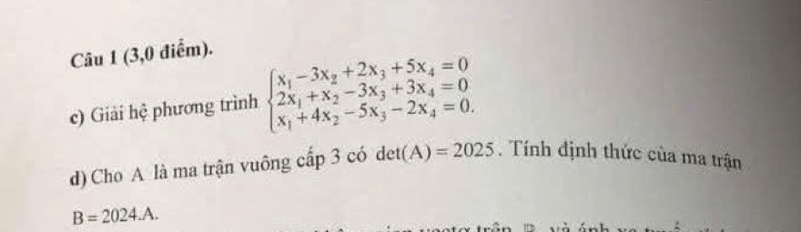 (3,0 điểm).
c) Giải hệ phương trình beginarrayl x_1-3x_2+2x_3+5x_4=0 2x_1+x_2-3x_3+3x_4=0 x_1+4x_2-5x_3-2x_4=0.endarray.
d) Cho A là ma trận vuông cấp 3 có . det(A)=2025. Tính định thức của ma trận
B=2024.A.