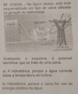 (ENEM) - Na figura abaixo, está esta
esquematizado um tipo de usina utilizada
na geração de eletricidade.
Analisando o esquema, é possivel
identificar que se trata de uma usina:
a) A hidrelétrica, porque a água corrente
baixa a temperatura da turbina.
b) Hidrelétrica, porque a usina faz uso da
energia cinética da água.