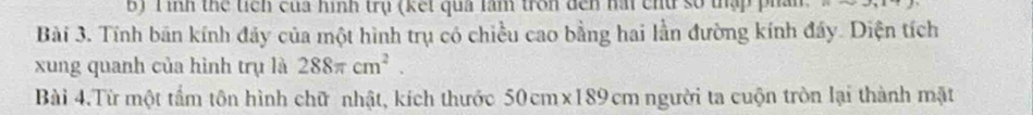 Tình thể tiền của hình trụ (kết qua làm tron đến hài chu số tập phần 
Bài 3. Tính bán kính đảy của một hình trụ có chiều cao bằng hai lằn đường kính đẩy. Diện tích 
xung quanh của hình trụ là 288π cm^2. 
Bài 4.Từ một tẩm tôn hình chữ nhật, kích thước 50cm* 189cm người ta cuộn tròn lại thành mặt