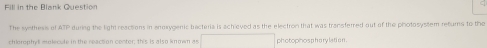 Fill in the Blank Question 
The synthess of ATP during the light reactions in anoxygenic tracteria is achieved as the electron that was transtered out of the photosystem retums to the 
chlerophyl molecule in the reaction center; this is also known an photophosphary lati on .