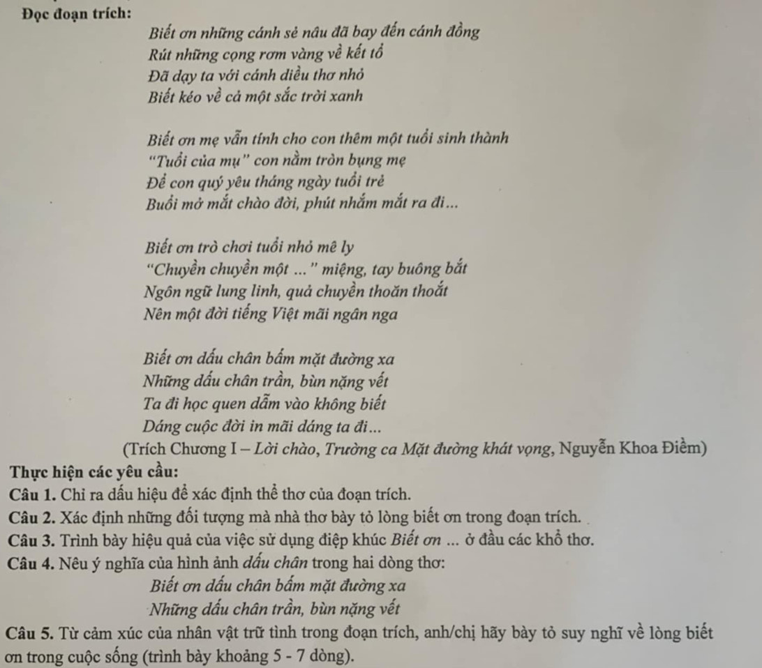 Đọc đoạn trích:
Biết ơn những cánh sẻ nâu đã bay đến cánh đồng
Rút những cọng rơm vàng về kết tổ
Đã dạy ta với cánh diều thơ nhỏ
Biết kéo về cả một sắc trời xanh
Biết ơn mẹ vẫn tính cho con thêm một tuổi sinh thành
“Tuổi của mụ” con nằm tròn bụng mẹ
Để con quý yêu tháng ngày tuổi trẻ
Buổi mở mắt chào đời, phút nhắm mắt ra đi...
Biết ơn trò chơi tuổi nhỏ mê ly
'Chuyền chuyền một ...'' miệng, tay buông bắt
Ngôn ngữ lung linh, quả chuyền thoăn thoắt
Nên một đời tiếng Việt mãi ngân nga
Biết ơn dấu chân bấm mặt đường xa
Những đấu chân trần, bùn nặng vết
Ta đi học quen dẫm vào không biết
Dáng cuộc đời in mãi dáng ta đi...
(Trích Chương I - Lời chào, Trường ca Mặt đường khát vọng, Nguyễn Khoa Điềm)
Thực hiện các yêu cầu:
Câu 1. Chỉ ra dấu hiệu để xác định thể thơ của đoạn trích.
Câu 2. Xác định những đối tượng mà nhà thơ bày tỏ lòng biết ơn trong đoạn trích.
Câu 3. Trình bày hiệu quả của việc sử dụng điệp khúc Biết ơn ... ở đầu các khổ thơ.
Câu 4. Nêu ý nghĩa của hình ảnh đấu chân trong hai dòng thơ:
Biết ơn dấu chân bấm mặt đường xa
Những dấu chân trần, bùn nặng vết
Câu 5. Từ cảm xúc của nhân vật trữ tình trong đoạn trích, anh/chị hãy bày tỏ suy nghĩ về lòng biết
ơn trong cuộc sống (trình bày khoảng 5 - 7 dòng).