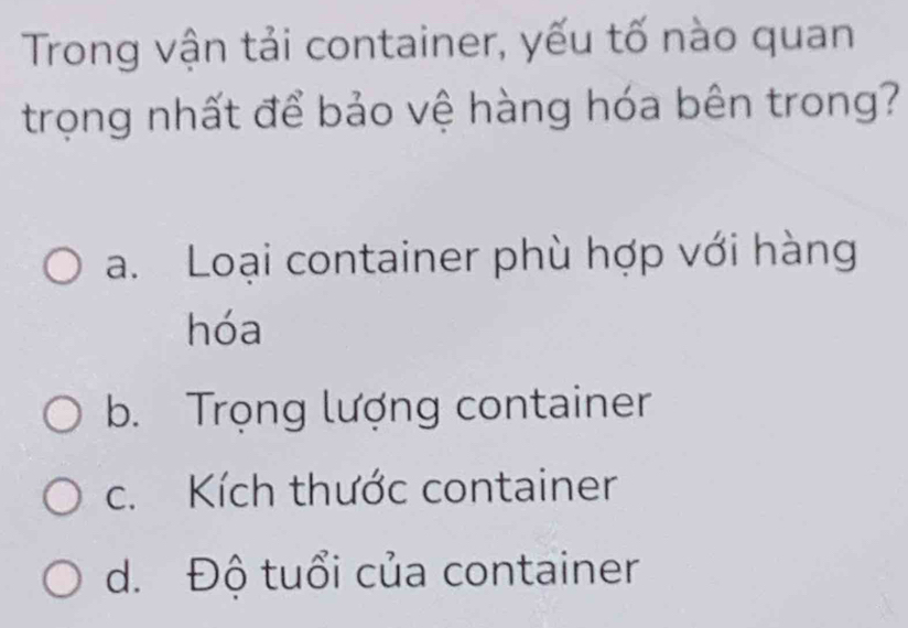 Trong vận tải container, yếu tố nào quan
trọng nhất để bảo vệ hàng hóa bên trong?
a. Loại container phù hợp với hàng
hóa
b. Trọng lượng container
c. Kích thước container
d. Độ tuổi của container