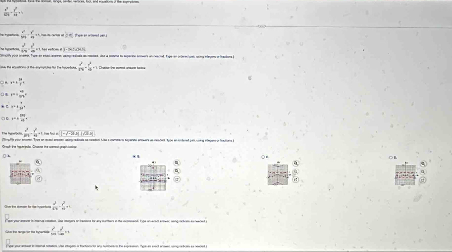 on the fryperbols. Givial the domain, ranga, center, venices, fool, and equirtions of the asymptotes
 x^2/570 - y^2/4b =1
he hyperbola.  x^2/570 - y^2/49 =1 has its center o (0,0) (Type an onfered pair.)
he hyperbola  x^2/575 - y^2/49 =1 has vertices at (-24,0)(24,0)
Simplify your answar. Type an exact answer, using redicals as needed. Use a comma to separate anewers as needed. Type an ordered pair, using infegers or fractions )
live the equsitions of the asymsptotes for the hyperbols  x^2/576 - y^2/49 =1 Chouse the correct answer bellow
○ A. y=±  24/7 x
○ n y=±  48/576 x
c y=±  7/24 x
) D y=±  576/45 x
The hyperbols,  x^2/576 - y^2/49 =1 has foci at (-sqrt(-25),5)(sqrt(25),0)
(Simplity your answer. Type an exect answer, using radicals as needed. Use a comma to separate answers as neaded. Type an ordered pair, using integers or fractions.)
Graph the hyperbola. Choose the comrect graph below
A
○ c. ○ D.
a
Give the domain for the hyperbole  x^2/576 - y^2/49 =1
(Type your answer in interval nolation. Use integers or fractions for any numbers in the expression. Type an exact answer, using radicals as needed.)
Give the range for the typerbola frac x^2576y^2 y^2/-49 =1
(Type your anewer in interval notattion. Use intagers or fractions for any numbers in the expression. Type an exact answer, using radicals as needed )