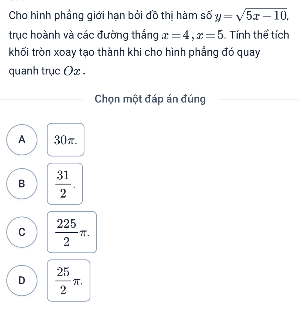 Cho hình phẳng giới hạn bởi đồ thị hàm số y=sqrt(5x-10), 
trục hoành và các đường thắng x=4, x=5. Tính thể tích
khối tròn xoay tạo thành khi cho hình phẳng đó quay
quanh trục Ox.
Chọn một đáp án đúng
A 30π.
B  31/2 .
C  225/2 π.
D  25/2 π.