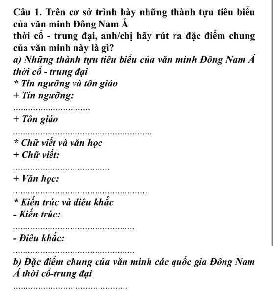 Trên cơ sở trình bày những thành tựu tiêu biểu 
của văn minh Đông Nam Á 
thời cổ - trung đại, anh/chị hãy rút ra đặc điểm chung 
của văn minh này là gì? 
a) Những thành tựu tiêu biểu của văn minh Đông Nam Á 
thời cổ - trung đại 
* Tín ngưỡng và tôn giáo 
+ Tín ngưỡng: 
_ 
+ Tôn giáo 
_ 
* Chữ viết và văn học 
+ Chữ viết: 
_ 
+ Văn học: 
_ 
* Kiến trúc và điêu khắc 
- Kiến trúc: 
_ 
- Điêu khắc: 
_ 
b) Đặc điểm chung của văn minh các quốc gia Đông Nam 
Á thời cổ-trung đại 
_