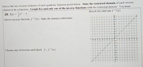 Derive the two inverse relations of each quadratic function given below. State the restricted domain of each inverse 
relation to be a function. Graph f(x) and only one of the inverse functions with the restricted domain. You must 
Sketch f(x)
29. f(x)= 1/2 x^2-1 and one f^(-1)(x). 
Derive inverse function, f^(-1)(x). State the domain restrictions 
Choose one of inverses and check fcirc f^(-1)(x)