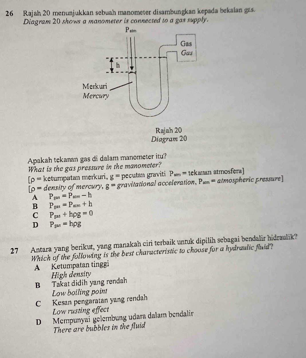 Rajah 20 menunjukkan sebuah manometer disambungkan kepada bekalan gas.
Diagram 20 shows a manometer is connected to a gas supply.
Apakah tekanan gas di dalam manometer itu?
What is the gas pressure in the manometer?
[rho = ketumpatan merkuri, g= pecutan graviti P_atm= tekanan atmosfera]
[rho = density of mercury, g= gravitational acceleration, P_acm= atmospheric pressure]
A P_gas=P_atm-h
B P_gas=P_atn)+h
C P_gas+hrho g=0
D P_gas=hrho g
27 Antara yang berikut, yang manakah ciri terbaik untuk dipilih sebagai bendalir hidraulik?
Which of the following is the best characteristic to choose for a hydraulic fluid?
A Ketumpatan tinggi
High density
B Takat didih yang rendah
Low boiling point
C Kesan pengaratan yang rendah
Low rusting effect
D Mempunyai gelembung udara dalam bendalir
There are bubbles in the fluid