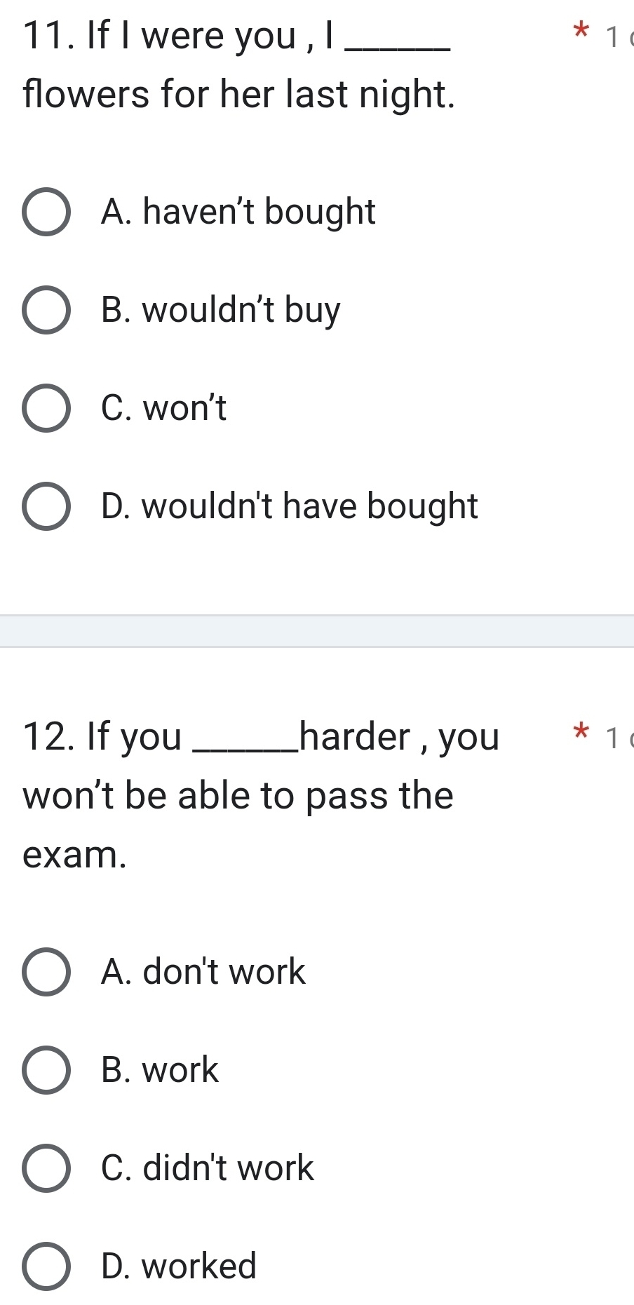 If I were you , I _* 1
flowers for her last night.
A. haven't bought
B. wouldn't buy
C. won’t
D. wouldn't have bought
12. If you _harder , you * 1
won't be able to pass the
exam.
A. don't work
B. work
C. didn't work
D. worked