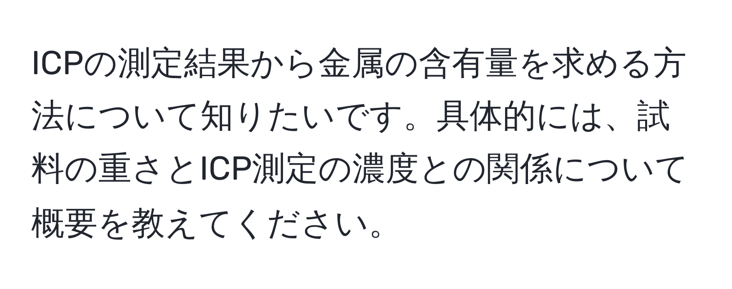 ICPの測定結果から金属の含有量を求める方法について知りたいです。具体的には、試料の重さとICP測定の濃度との関係について概要を教えてください。