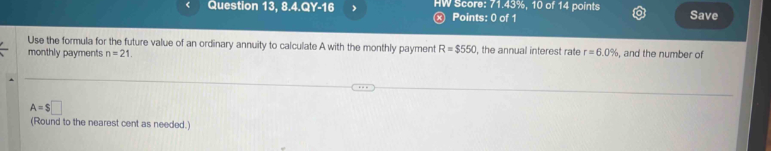 Question 13, 8.4.Q Y-16 > HW Score: 71.43%, 10 of 14 points Save 
Ⓧ Points: 0 of 1 
Use the formula for the future value of an ordinary annuity to calculate A with the monthly payment R=$550 , the annual interest rate 
monthly payments n=21. r=6.0% , and the number of
A=$□
(Round to the nearest cent as needed.)