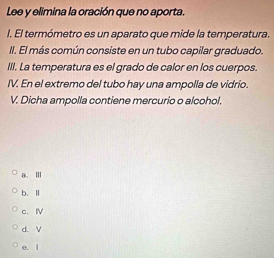 Lee y elimina la oración que no aporta.
I. El termómetro es un aparato que mide la temperatura.
II. El más común consiste en un tubo capilar graduado.
III. La temperatura es el grado de calor en los cuerpos.
IV. En el extremo del tubo hay una ampolla de vidrio.
V. Dicha ampolla contiene mercurio o alcohol.
a. Ⅲ
b.Ⅱ
c. Ⅳ
d. V
e. I