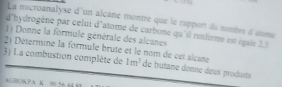 La microanalyse d'un alcane montre que le rapport du nombre d'atome 
d'hydrogène par celui d'atome de carbone qu'il renferme est égale 2.5
1) Donne la formule générale des alcanes 
2) Détermine la formule brute et le nom de cet alcane 
3) La combustion complète de 1m^3 de butane donne deux produits 
AGBOKPA K