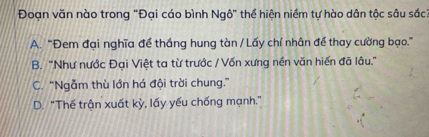 Đoạn văn nào trong “Đại cáo bình Ngô” thể hiện niềm tự hào dân tộc sâu sắc?
A. “Đem đại nghĩa để thắng hung tàn / Lấy chí nhân để thay cường bạo.”
B. “Như nước Đại Việt ta từ trước / Vốn xưng nền văn hiến đã lâu.”
C. “Ngẫm thù lớn há đội trời chung.”
D. “Thế trận xuất kỳ, lấy yếu chống mạnh.”