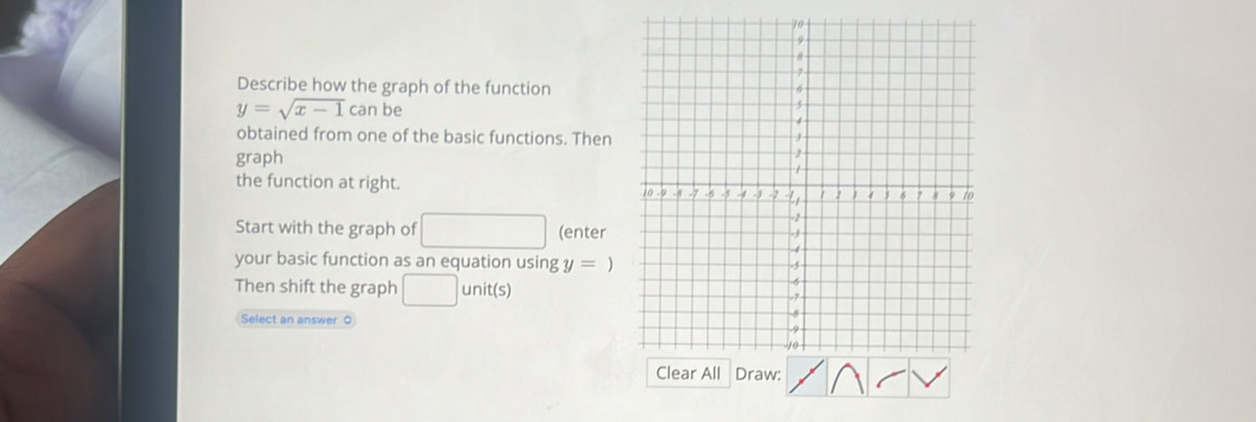 Describe how the graph of the function
y=sqrt(x-1)canbe
obtained from one of the basic functions. Then 
graph 
the function at right. 
Start with the graph of □ (enter 
your basic function as an equation using y = ) 
Then shift the graph □ unit(s) 
Select an answer 0